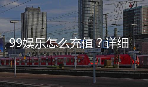 99娱乐怎么充值?详细步骤与到账时间解析