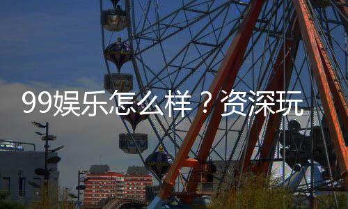 99娱乐怎么样？资深玩家带你全面评测平台体验
