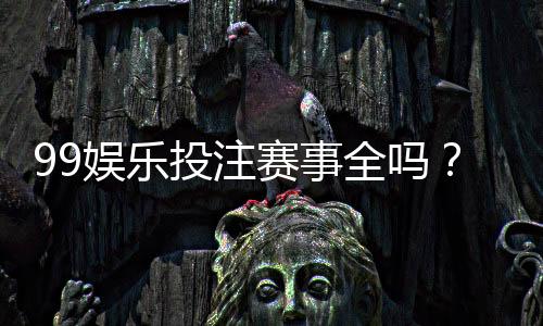99娱乐投注赛事全吗？资深玩家解析平台赛事覆盖与特色玩法