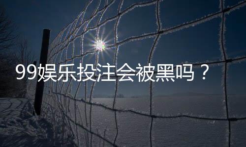 99娱乐投注会被黑吗?资深玩家揭秘平台安全防坑指南