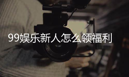 99娱乐新人怎么领福利？手把手教你获取独家优惠