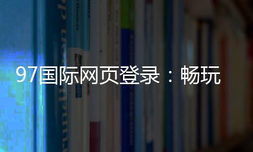 97国际网页登录：畅玩精彩棋牌游戏