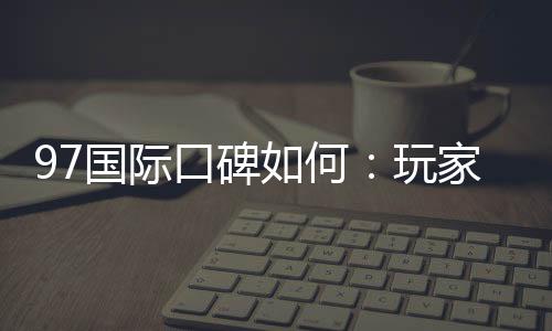97国际口碑如何：玩家真实评价解析