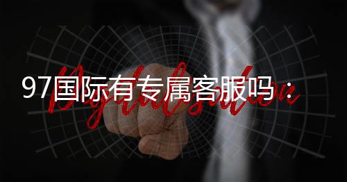 97国际有专属客服吗：为您解答疑问