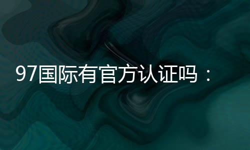 97国际有官方认证吗：一探真相