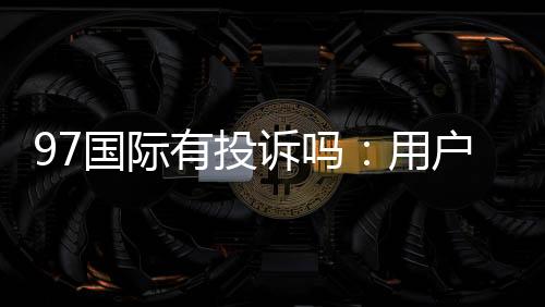 97国际有投诉吗：用户真实反馈调查