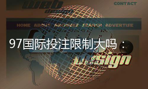 97国际投注限制大吗：实地体验告诉你答案
