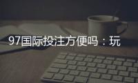 97国际投注方便吗：玩家体验详细介绍