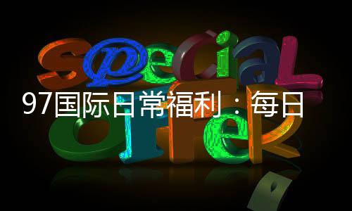 97国际日常福利：每日好礼等你来领
