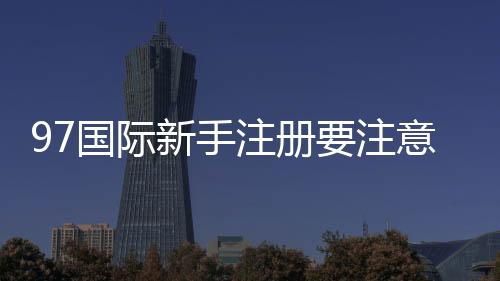 97国际新手注册要注意什么：详细指南