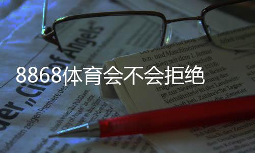 8868体育会不会拒绝提现？官方规则、常见拒绝原因与提现成功攻略