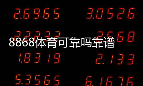 8868体育可靠吗靠谱吗？2026真实评测与注册、充值、提款安全全解析