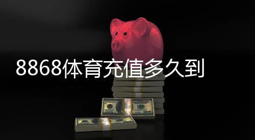 8868体育充值多久到账？官方到账时间、常见延迟原因与快速解决方法