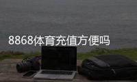 8868体育充值方便吗？充值方式、到账速度与安全性全面解析