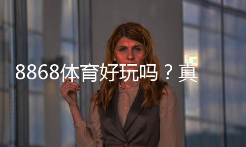 8868体育好玩吗？真实测评：玩法、优势与风险详解