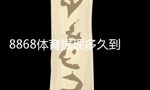 8868体育提现多久到账？到账时间、提现流程与常见问题全面解析