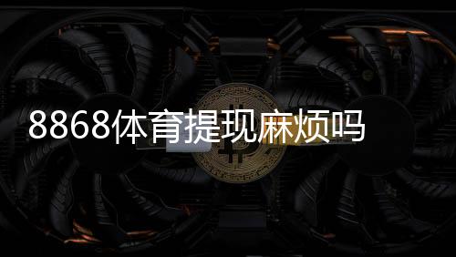 8868体育提现麻烦吗？提现流程、到账时间与常见问题详解