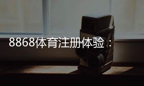 8868体育注册体验:注册步骤、安全验证与新手优惠详解