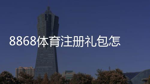 8868体育注册礼包怎么领取？新手领取攻略、优惠内容与注意事项