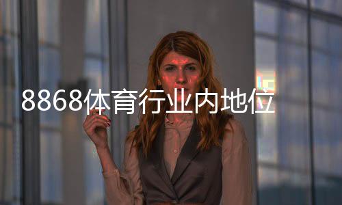 8868体育行业内地位如何？一文看懂市场排名、竞争优势与用户口碑