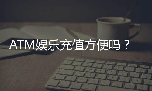ATM娱乐充值方便吗？3分钟了解快速到账技巧与注意事项