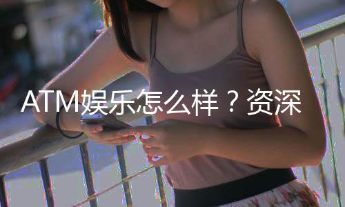 ATM娱乐怎么样？资深玩家带你全面评测真实体验