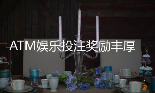 ATM娱乐投注奖励丰厚吗？揭秘高额返利与独家优惠活动