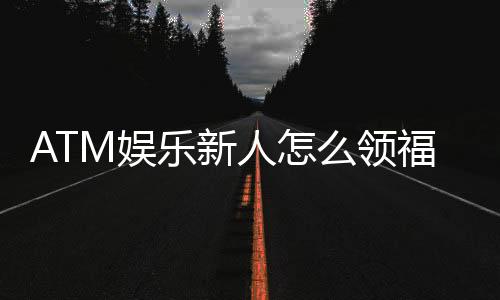 ATM娱乐新人怎么领福利?手把手教你轻松获取首存礼金