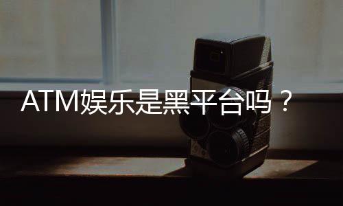 ATM娱乐是黑平台吗？深度解析其安全性与玩家真实评价