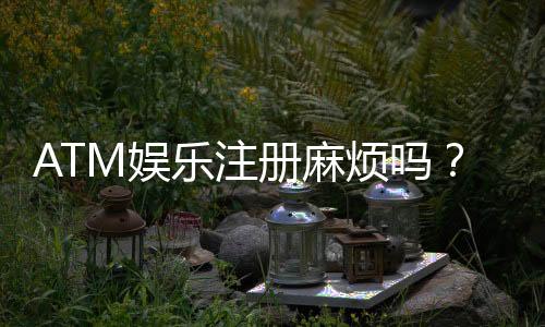 ATM娱乐注册麻烦吗？3分钟快速开户教程及常见问题解答