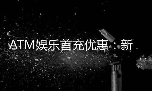 ATM娱乐首充优惠：新会员专享高额返利首存即送豪礼！