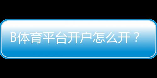 B体育平台开户怎么开？新手注册流程、实名认证与常见问题全面解析