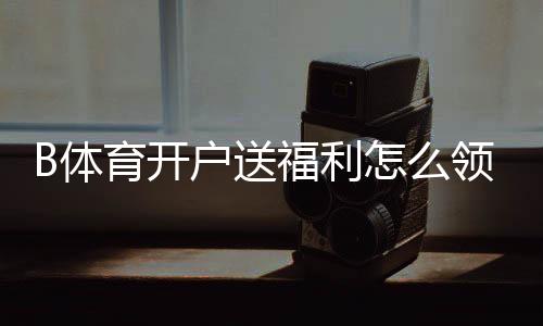 B体育开户送福利怎么领？新手开户步骤、优惠类型与注意事项一看就懂