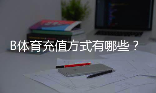 B体育充值方式有哪些？最新支付通道、充值步骤与安全注意事项详解