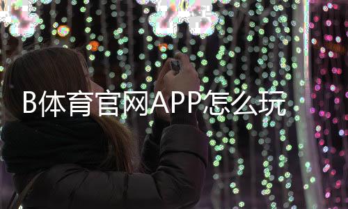 B体育官网APP怎么玩？下载注册、充值提现与投注玩法全攻略