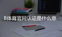 B体育官网认证是什么意思？一分钟看懂认证流程、注意事项与常见问题