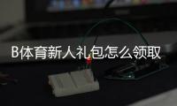 B体育新人礼包怎么领取？注册教程、优惠明细与使用注意事项一文搞定