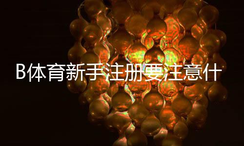 B体育新手注册要注意什么？注册流程、实名认证与账号安全防骗全攻略