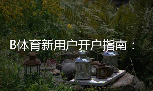 B体育新用户开户指南:注册流程、实名认证与首存优惠一站式详细教学