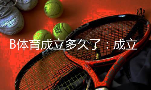 B体育成立多久了：成立时间、背景与发展历程详细解读
