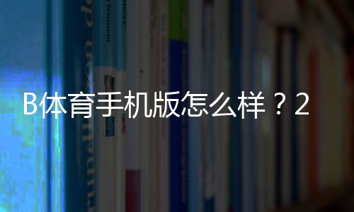 B体育手机版怎么样？2026最新版下载、功能、体验与安全全方位评测