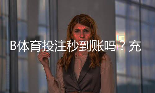 B体育投注秒到账吗？充值提现到账时间实测与常见问题详解