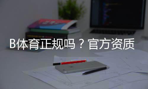 B体育正规吗？官方资质、监管情况与真实用户评价全解析