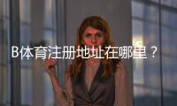 B体育注册地址在哪里？新手注册入口、流程步骤与注意事项全攻略