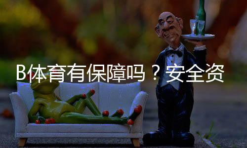 B体育有保障吗？安全资质、提现与客服评测用户口碑一次看懂