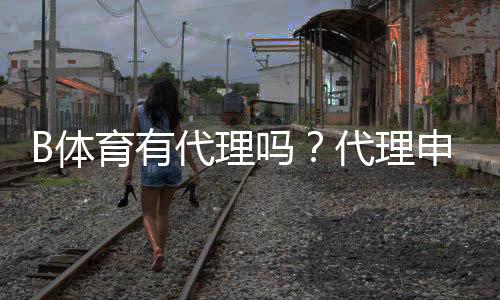 B体育有代理吗？代理申请流程、收益模式与风险注意事项全面解析