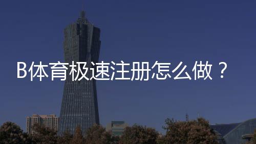 B体育极速注册怎么做？新手快速开户流程与常见问题详解