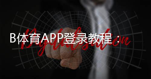 B体育APP登录教程：下载、注册与快速登录全攻略
