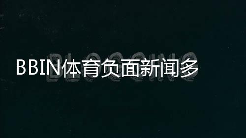 BBIN体育负面新闻多吗？真实案例、用户投诉与风险评估