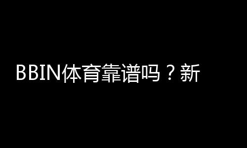 BBIN体育靠谱吗？新手必看：安全性、信誉与提现流程全面解析